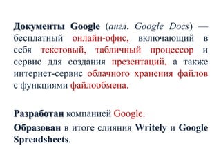 Документы Google (англ. Google Docs) —
бесплатный онлайн-офис, включающий в
себя текстовый, табличный процессор и
сервис для создания презентаций, а также
интернет-сервис облачного хранения файлов
с функциями файлообмена.
Разработан компанией Google.
Образован в итоге слияния Writely и Google
Spreadsheets.

 