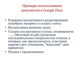 Примеры использования
документов в Google Docs
• В режиме коллективного редактирования
подобрать материал и создать газету;
• Коллективное решение задач;
• Создать коллективную статью, посвященную
…..; Мозговой штурм (несколько
последовательных вопросов или тезисов, к
которым, как предполагается, участники
выразят свое отношение, "вписывая" свои
варианты);
• Рассказ с продолжением.

 