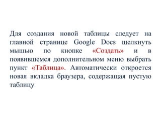 Для создания новой таблицы следует на
главной странице Google Docs щелкнуть
мышью по кнопке «Создать» и в
появившемся дополнительном меню выбрать
пункт «Таблица». Автоматически откроется
новая вкладка браузера, содержащая пустую
таблицу

 