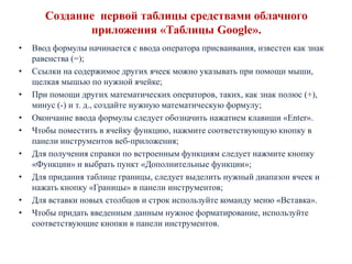 Cоздание первой таблицы средствами облачного
приложения «Таблицы Google».
•
•
•
•
•
•
•
•
•

Ввод формулы начинается с ввода оператора присваивания, известен как знак
равенства (=);
Ссылки на содержимое других ячеек можно указывать при помощи мыши,
щелкая мышью по нужной ячейке;
При помощи других математических операторов, таких, как знак полюс (+),
минус (-) и т. д., создайте нужную математическую формулу;
Окончание ввода формулы следует обозначить нажатием клавиши «Enter».
Чтобы поместить в ячейку функцию, нажмите соответствующую кнопку в
панели инструментов веб-приложения;
Для получения справки по встроенным функциям следует нажмите кнопку
«Функции» и выбрать пункт «Дополнительные функции»;
Для придания таблице границы, следует выделить нужный диапазон ячеек и
нажать кнопку «Границы» в панели инструментов;
Для вставки новых столбцов и строк используйте команду меню «Вставка».
Чтобы придать введенным данным нужное форматирование, используйте
соответствующие кнопки в панели инструментов.

 