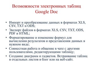 Возможности электронных таблиц
Google Doc
• Импорт и преобразование данных в форматах XLS,
CSV, TXT и ODS;
• Экспорт файлов в форматах XLS, CSV, TXT, ODS,
PDF и HTML;
• Форматирование и изменение формул для
вычисления результатов и представления данных в
нужном виде;
• Совместная работа и общение в чате с другими
пользователями, редактирующими таблицу;
• Создание диаграмм и гаджетов. Встраивание таблиц
и отдельных листов в блог или на веб-сайт.

 