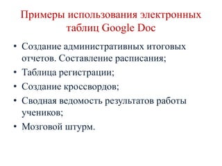 Примеры использования электронных
таблиц Google Doc
• Создание административных итоговых
отчетов. Составление расписания;
• Таблица регистрации;
• Создание кроссвордов;
• Сводная ведомость результатов работы
учеников;
• Мозговой штурм.

 