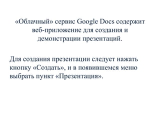 «Облачный» сервис Google Docs содержит
веб-приложение для создания и
демонстрации презентаций.

Для создания презентации следует нажать
кнопку «Создать», и в появившемся меню
выбрать пункт «Презентация».

 
