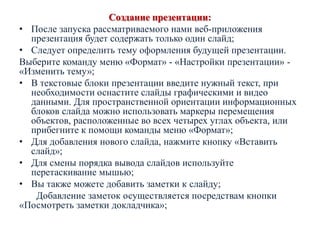 Создание презентации:
• После запуска рассматриваемого нами веб-приложения
презентация будет содержать только один слайд;
• Следует определить тему оформления будущей презентации.
Выберите команду меню «Формат» - «Настройки презентации» «Изменить тему»;
• В текстовые блоки презентации введите нужный текст, при
необходимости оснастите слайды графическими и видео
данными. Для пространственной ориентации информационных
блоков слайда можно использовать маркеры перемещения
объектов, расположенные во всех четырех углах объекта, или
прибегните к помощи команды меню «Формат»;
• Для добавления нового слайда, нажмите кнопку «Вставить
слайд»;
• Для смены порядка вывода слайдов используйте
перетаскивание мышью;
• Вы также можете добавить заметки к слайду;
Добавление заметок осуществляется посредствам кнопки
«Посмотреть заметки докладчика»;

 