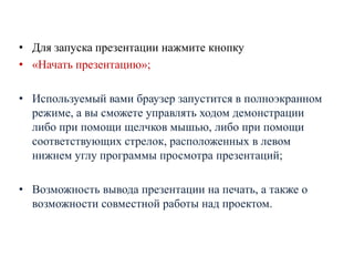 • Для запуска презентации нажмите кнопку
• «Начать презентацию»;
• Используемый вами браузер запустится в полноэкранном
режиме, а вы сможете управлять ходом демонстрации
либо при помощи щелчков мышью, либо при помощи
соответствующих стрелок, расположенных в левом
нижнем углу программы просмотра презентаций;
• Возможность вывода презентации на печать, а также о
возможности совместной работы над проектом.

 