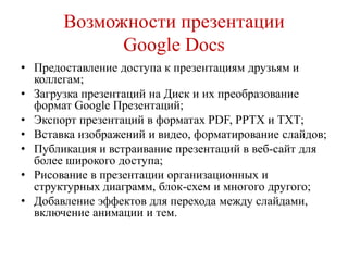 Возможности презентации
Google Docs
• Предоставление доступа к презентациям друзьям и
коллегам;
• Загрузка презентаций на Диск и их преобразование
формат Google Презентаций;
• Экспорт презентаций в форматах PDF, PPTX и TXT;
• Вставка изображений и видео, форматирование слайдов;
• Публикация и встраивание презентаций в веб-сайт для
более широкого доступа;
• Рисование в презентации организационных и
структурных диаграмм, блок-схем и многого другого;
• Добавление эффектов для перехода между слайдами,
включение анимации и тем.

 