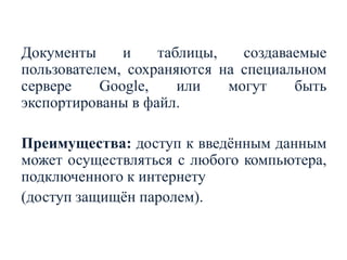 Документы
и
таблицы,
создаваемые
пользователем, сохраняются на специальном
сервере
Google,
или
могут
быть
экспортированы в файл.

Преимущества: доступ к введѐнным данным
может осуществляться с любого компьютера,
подключенного к интернету
(доступ защищѐн паролем).

 