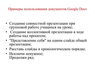 Примеры использования документов Google Docs

• Создание совместной презентации при
групповой работе учащихся на уроке;
• Создание коллективной презентации в ходе
работы над проектом;
• "Представление себя" на одном слайде общей
презентации;
• Расставь слайды в хронологическом порядке.
• Исключи ненужное;
Продолжи ряд.

 