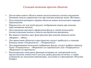 Создадим несколько простых объектов.
•

•
•
•
•
•
•

•

Для вставки нового объекта можно воспользоваться соответствующими
кнопками панели управления или при помощи команды меню «Вставка»;
Для изменения размеров и формы объектов можно использовать маркеры
перемещения;
Переместить тот или иной предмет изображения можно при помощи
перетаскивания мышью;
Для изменения цветового оформления фигур и линий используйте
соответствующие кнопки в панели инструментов программы.
Вы можете изменить цвет фона рисунка при помощи команды меню
«Формат» - «Фон».
Для ориентации объектов в пространстве следует прибегнуть к помощи
команды меню «Упорядочить» - «Упорядочить».
Для выравнивания нескольких выбранных фигур, следует выбрать команду
меню «Упорядочить» - «Выровнять по горизонтали» или «Упорядочить» 
«Выровнять по вертикали».
Рассмотренные нами ранее функции (отправка по электронной почте,
предоставление совместного доступа, вывод рисунка на печать, а также
сохранение на локальном компьютере), доступны и в приложении «Рисунки
Google».

 
