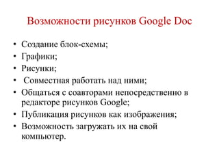 Возможности рисунков Google Doc
•
•
•
•
•

Создание блок-схемы;
Графики;
Рисунки;
Совместная работать над ними;
Общаться с соавторами непосредственно в
редакторе рисунков Google;
• Публикация рисунков как изображения;
• Возможность загружать их на свой
компьютер.

 