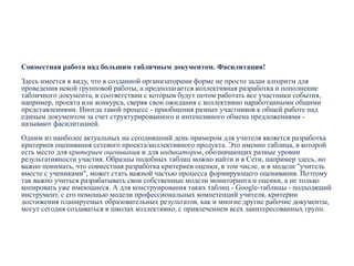 Совместная работа над большим табличным документом. Фасилитация!
Здесь имеется в виду, что в созданной организаторами форме не просто задан алгоритм для
проведения некой групповой работы, а предполагается коллективная разработка и пополнение
табличного документа, в соответствии с которым будут потом работать все участники события,
например, проекта или конкурса, сверяя свои ожидания с коллективно наработанными общими
представлениями. Иногда такой процесс - приобщения разных участников к общей работе над
единым документом за счет структурированного и интенсивного обмена предложениями называют фасилитацией.
Одним из наиболее актуальных на сегодняшний день примером для учителя является разработка
критериев оценивания сетевого проекта/коллективного продукта. Это именно таблица, в которой
есть место для критериев оценивания и для индикаторов, обозначающих разные уровни
результативности участия. Образцы подобных таблиц можно найти и в Сети, например здесь, но
важно понимать, что совместная разработка критериев оценки, в том числе, и в модели "учитель
вместе с учениками", может стать важной частью процесса формирующего оценивания. Поэтому
так важно учиться разрабатывать свои собственные модели мониторинга и оценки, а не только
копировать уже имеющиеся. А для конструирования таких таблиц - Google-таблицы - подходящий
инструмент, с его помощью модели профессиональных компетенций учителя, критерии
достижения планируемых образовательных результатов, как и многие другие рабочие документы,
могут сегодня создаваться в школах коллективно, с привлечением всех заинтересованных групп.

 