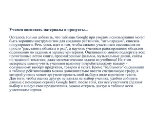 Учимся оценивать материалы и продукты...
Осталось только добавить, что таблицы Google при умелом использовании могут
быть хорошим инструментом для создания рейтингов, "хит-парадов", списков
популярности. Речь здесь идет о том, чтобы силами участников оценивания не
просто "расставить объекты в ряд", а научить учеников ранжированию объектов
оценивания по заданным заранее критериям. Оцениванию можно подвергать все:
прочитанные летом книги, просмотренные фильмы, музыкальные диски, сайты
по заданной тематике, даже математические задачи из учебника! На этом
материале можно учить учеников важному потребительскому навыку осознанному выбору продуктов, товаров и услуг. Кроме "балльного" оценивания
в таблице рейтингования можно дополнительно ввести специальную графу, в
которой ученик может аргументировать свой выбор в виде короткого текста.
Для того, чтобы оценка других не влияла на выбор ученика, удобно собирать
данные с помощью сервиса Google form: после того, как все участники сделают
выбор и внесут свои предпочтения, можно открыть доступ к таблице всем
участникам опроса.

 