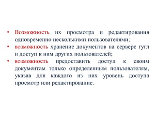 • Возможность их просмотра и редактирования
одновременно несколькими пользователями;
• возможность хранение документов на сервере гугл
и доступ к ним других пользователей;
• возможность предоставить доступ к своим
документам только определенным пользователям,
указав для каждого из них уровень доступа
просмотр или редактирование.

 