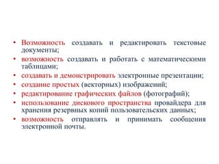 • Возможность создавать и редактировать текстовые
документы;
• возможность создавать и работать с математическими
таблицами;
• создавать и демонстрировать электронные презентации;
• создание простых (векторных) изображений;
• редактирование графических файлов (фотографий);
• использование дискового пространства провайдера для
хранения резервных копий пользовательских данных;
• возможность отправлять и принимать сообщения
электронной почты.

 
