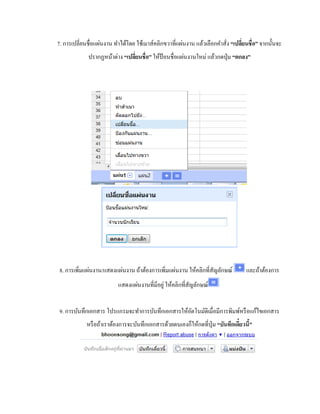 7. การเปลี่ยนชื่อแผ่นงาน ทา ได้โดย ใช้เมาส์คลิกขวาที่แผ่นงาน แล้วเลือกคา สั่ง “เปลยี่นชื่อ” จากนั้นจะ 
ปรากฏหน้าต่าง “เปลยี่นชื่อ” ให้ป้อนชื่อแผ่นงานใหม่ แล้วกดปุ่ม “ตกลง” 
8. การเพิ่มแผ่นงาน/แสดงแผ่นงาน ถ้าต้องการเพิ่มแผ่นงาน ให้คลิกที่สัญลักษณ์ และถ้าต้องการ 
แสดงแผ่นงานที่มีอยู่ ให้คลิกที่สัญลักษณ์ 
9. การบันทึกเอกสาร โปรแกรมจะทา การบันทึกเอกสารให้อัตโนมัติเมื่อมีการพิมพ์หรือแก้ไขเอกสาร 
หรือถ้าเราต้องการจะบันทึกเอกสารด้วยตนเองก็ให้กดที่ปุ่ม “บันทึกเดี๋ยวนี้” 
 