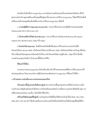 ก่อนที่จะเริ่มต้นใช้งาน Google Docs เรามาเตรียมความพร้อมของเครื่องคอมพิวเตอร์เสียก่อน ซึ่งไม่ ยุ่งยากแต่อย่างใด คุณสมบัติของเครื่องคุณที่มีอยู่ตอนนี้อาจจะสามารถใช้งาน Google Docs ได้เลยก็ได้ โดยสิ่งที่ จาเป็นบนเครื่องของคุณที่จะต้องมีเพื่อรองรับการใช้งาน Google Docs ก็มีดังนี้ 
1. ระบบปฏิบัติการ (Operation System-OS) : สามารถใช้งานบนระบบปฏิบัติการแทบจะทุกชนิด Windows,Mac OS X, GNU/Linux ฯลฯ 
2. โปรแกรมเปิดเว็บไซต์ (Web Browser) : สามารถใช้งานร่วมกับทุก Web Browser เช่น Internet Explores (IE), Mozilla Firefox, Safari หรือ Opera 
3. อินเทอร์เน็ต (Internet) : ติดตั้งอินเทอร์เน็ตเพื่อเชื่อมต่อการใช้งานผ่านระบบออนไลน์ซึ่ง อินเทอร์เน็ตควรจะแบบ ADSL หรืออินเทอร์เน็ตควรจะเป็นแบบ ADSL หรืออินเทอร์เน็ตความเร็วสูง เพื่อช่วย ให้การเชื่อมต่อไม่สะดุดและล่าช้าจนเกินไป ซึ่งความเร็วอินเทอร์เน็ตควรอยู่ที่ระดับ 1 Mbps ขึ้นไป ซึ่งเป็น ความเร็วมาตรฐานโดยทั่วๆ ไป ณ ตอนนี้ที่บ้านเราได้รับ 
ใช้ทาอะไรได้บ้าง 
ความสามารถของ Google Docs มีอย่างล้นเหลือ เรียกได้ว่าตอบสนองคนที่ต้องการใช้งานเอกสารได้ อย่างสมบูรณ์แบบ โดยเราจะมาทาความรู้จักกันอย่างละเอียดก่อนว่า Google Docs ใช้ทาอะไรได้บ้าง 
1. สร้างเอกสาร สเปรดชีท และงานนาเสนอแบบออนไลน์ 
สร้างเอกสารพื้นฐานแบบเริ่มต้นจากศูนย์ สามารถทางานพื้นฐานทุกประเภทได้อย่างง่ายดาย รวมถึง การทารายการสัญลักษณ์แสดงหัวข้อย่อย การเรียงลาดับตามคอลัมน์ การเพิ่มตาราง รูปภาพ ข้อคิดเห็น สูตร การ เปลี่ยนแปลงแบบอักษร และอื่นๆ โดยไม่มีค่าใช้จ่ายใดๆ อัพโหลดไฟล์ของคุณที่มีอยู่แล้ว รองรับรูปแบบไฟล์ที่นิยมใช้กันส่วนใหญ่ ได้แก่ DOC, XLS, ODT, ODS, RTF, CSV และ PPT เป็นต้น คุณจึงสามารถทางานต่อไปพร้อมกับอัพโหลดไฟล์ของคุณที่มีอยู่ได้ด้วย  