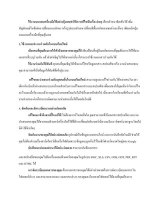 ใช้งานบนแถบเครื่องมือได้อย่างคุ้นเคยทาให้การแก้ไขเป็นเรื่องง่ายๆ เลือกตัวหนาขีดเส้นใต้ เพิ่ม สัญลักษณ์ในข้อย่อย เปลี่ยนแบบอักษร หรือรูปแบบตัวเลข เปลี่ยนสีพื้นหลังของเซลล์ และอื่นๆ เพียงคลิกปุ่ม บนแถบเครื่องมือที่คุณคุ้นเคย 
2. ใช้งานและทางานร่วมกันในแบบเรียลไทม์ เลือกคนที่คุณต้องการให้เข้าถึงเอกสารของคุณได้ เพียงป้อนที่อยู่อีเมลล์ของคนที่คุณต้องการให้ใช้งาน เอกสารที่ระบุร่วมกัน แล้วส่งคาเชิญไปให้เขาเหล่านั้น ก็สามารถใช้งานเอกสารร่วมกันได้ ใช้งานร่วมกันได้ทันที ทุกคนที่คุณเชิญให้เข้ามาแก้ไขหรือดูเอกสาร สเปรดชีท หรือ งานนาเสนอของ คุณ สามารถเข้าถึงข้อมูลได้ทันทีที่เข้าสู่ระบบ 
แก้ไขและนาเสนอร่วมกับบุคคลอื่นในแบบเรียลไทม์ สามารถดูและแก้ไขร่วมกันได้หลายคนในเวลา เดียวกัน มีหน้าต่างสนทนาบนหน้าจอสาหรับการแก้ไขเอกสารและสเปรดชีท เพื่อแสดงให้คุณเห็นว่าใครแก้ไข อะไรและเมื่อใด และแล้วการดูงานนาเสนอพร้อมกันไม่ใช่เรื่องยากอีกต่อไป เนื่องจากใครก็ตามที่เข้ามาร่วมใน งานนาเสนอ ต่างก็สามารถติดตามงานนาเสนอนั้นได้โดยอัตโนมัติ 
3. จัดเก็บและจัดระเบียบงานอย่างปลอดภัย แก้ไขและเข้าถึงจากที่ไหนก็ได้ ไม่ต้องดาวน์โหลดสิ่งใด คุณสามารถเข้าถึงเอกสารสเปรดชีท และงาน นาเสนอของคุณได้จากคอมพิวเตอร์เครื่องใดก็ได้ที่มีการเชื่อมต่ออินเทอร์เน็ต และมีเบราว์เซอร์มาตรฐานโดยไม่ มีค่าใช้จ่ายใดๆ จัดเก็บงานของคุณได้อย่างปลอดภัย อุปกรณ์เก็บข้อมูลแบบออนไลน์ และการบันทึกอัตโนมัติ ช่วยให้ คุณไม่ต้องกังวลเรื่องฮาร์ดไดรว์เสียหรือไฟดับเพราะข้อมูลจะถูกเก็บไว้ในเซิร์ฟเวอร์ขนาดใหญ่ของ Google บันทึกและส่งออกสาเนาได้อย่างง่ายดาย สามารถบันทึกเอกสาร 
และสเปรดชีทของคุณไปยังเครื่องคอมพิวเตอร์ของคุณในรูปแบบ DOC, XLS, CSV, ODS, ODT, PDF, RTF และ HTML ได้ การจัดระเบียบเอกสารของคุณ ค้นหาเอกสารของคุณได้อย่างง่ายดายด้วยการจัดระเบียบเอกสารใน โฟลเดอร์ต่างๆ และสามารถลากและวางเอกสารต่างๆ ของคุณลงในหลายโฟลเดอร์ได้ตามที่คุณต้องการ  