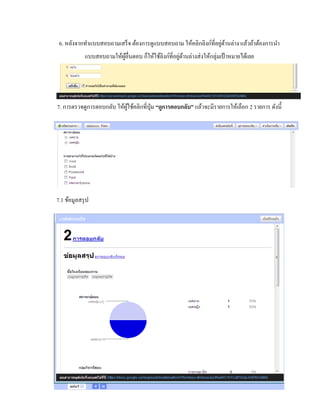 6. หลังจากทา แบบสอบถามเสร็จ ต้องการดูแบบสอบถาม ให้คลิกลิงก์ที่อยู่ด้านล่าง แล้วถ้าต้องการนา 
แบบสอบถามให้ผู้อื่นตอบ ก็ให้ใช้ลิงก์ที่อยู่ด้านล่างส่งให้กลุ่มเป้าหมายได้เลย 
7. การตรวจดูการตอบกลับ ให้ผู้ใช้คลิกที่ปุ่ม “ดูการตอบกลับ” แล้วจะมีรายการให้เลือก 2 รายการ ดังนี้ 
7.1 ข้อมูลสรุป 
 