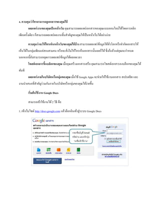 4. ควบคุมว่าใครสามารถดูเอกสารของคุณได้ เผยแพร่งานของคุณเป็นหน้าเว็บ คุณสามารถเผยแพร่เอกสารของคุณแบบออนไลน์ได้โดยการคลิก เพียงครั้งเดียว ก็สามารถเผยแพร่ผลงานชิ้นสาคัญของคุณให้เป็นหน้าเว็บได้อย่างง่าย 
ควบคุมว่าจะให้ใครเห็นหน้าเว็บของคุณได้บ้าง สามารถเผยแพร่ข้อมูลได้ทั่วโลกหรือจากัดเอกสารให้ เห็นได้ในกลุ่มเพียงแค่สองสามคน หรือจะสั่งไม่ให้ใครเห็นเอกสารนั้นเลยก็ได้ ซึ่งก็แล้วแต่คุณจะกาหนด นอกจากนี้ยังสามารถหยุดการเผยแพร่ข้อมูลได้ตลอดเวลา โพสต์เอกสารขึ้นบล็อกของคุณ เมื่อคุณสร้างเอกสารเสร็จ คุณสามารถโพสต์เอกสารลงบล็อกของคุณได้ ทันที เผยแพร่ภายในบริษัทหรือกลุ่มของคุณ เมื่อใช้ Google Apps จะช่วยให้ใช้งานเอกสาร สเปรดชีท และ งานนาเสนอที่สาคัญร่วมกันภายในบริษัทหรือกลุ่มของคุณได้ง่ายขึ้น 
เริ่มต้นใช้งาน Google Docs 
สามารถเข้าใช้งานได้ 2 วิธี คือ 
1. เข้าเว็บไซต์ http://docs.google.com แล้วล็อกอินเข้าสู่ระบบ Google Docs 
 