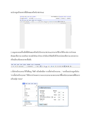 จะปรากฏหน้าเอกสารที่มีลักษณะคล้ายกับ MS Word 
2. เมนูและแถบเครื่องมือที่มีลักษณะคล้ายกับโปรแกรม MS Word สามารถใช้งานได้ง่าย เช่น การกา หนด 
ลักษณะข้อความ แบบอักษร ขนาดตัวอักษร ตัวหนา ตัวเอียง ตัวขีดเส้นใต้ ตา แหน่งของข้อความ แทรกตาราง 
หรือแม้กระทั่งแทรกภาพ เป็นต้น 
3. ตั้งค่าหน้ากระดาษ ให้ไปที่เมนู “ไฟล์” แล้วคลิกเลือก “การตั้งค่าหน้ากระดาษ…” จากนั้นจะปรากฏหน้าต่าง 
“การตั้งค่าหน้ากระดาษ” ให้ทา การกา หนดการวางแนวกระดาษ ขนาดกระดาษ สีพื้นหลังกระดาษตามที่ต้องการ 
แล้วกดปุ่ม “ตกลง” 
 
