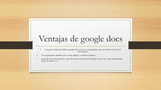Ventajas de google docs
Una gran ventaja de utilizar google docs. es que es un programa que nos facilita el envió de
información.
Es un programa también que es muy rápido y sencillo de utilizar .
Se puede crear documentos , para ello cuenta con hojas de trabajo como son : hoja cuadriculada,
hojas en blanco etc.