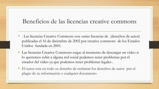 Beneficios de las licencias creative commons
• . Las licencias Creative Commons son varias licencias de (derechos de autor)
publicadas el 16 de diciembre de 2002 por creative commons de los Estados
Unidos fundada en 2001.
• Las licencias Creative Commons esque al momento de descargar un video si
lo queremos subir a alguna red social podemos tener problemas por el
creador del video ya que podemos tener problemas legales .
• El autor esta en todo su derecho de reclamar los derechos de autor por el
plagio de su información o cualquier documento