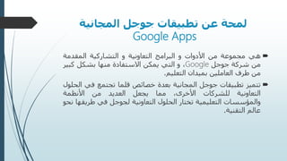 ‫تطبيقات‬ ‫عن‬ ‫لمحة‬‫المجانية‬ ‫جوجل‬
Google Apps
‫هي‬‫مجموعة‬‫من‬‫األدوات‬‫و‬‫البرامج‬‫التعاونية‬‫و‬‫التشاركية‬‫المقدمة‬
‫من‬‫شركة‬‫جوجل‬Google،‫و‬‫التي‬‫يمكن‬‫االستفادة‬‫منها‬‫بشكل‬‫كبي‬‫ر‬
‫من‬‫طرف‬‫العاملين‬‫بميدان‬‫التعليم‬.
‫تتميز‬‫تطبيقات‬‫جوجل‬‫المجانية‬‫بعدة‬‫خصائص‬‫قلما‬‫تجتمع‬‫في‬‫الحلول‬
‫التعاونية‬‫للشركات‬،‫األخرى‬‫مما‬‫يجعل‬‫العديد‬‫من‬‫األنظمة‬
‫والمؤسسات‬‫التعليمية‬‫تختار‬‫الحلول‬‫التعاونية‬‫لجوجل‬‫في‬‫طري‬‫قها‬‫نحو‬
‫عالم‬‫التقنية‬.
 