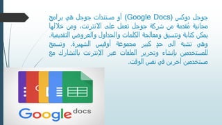 ‫جوجل‬‫دوكس‬((Google Docs‫أو‬‫مستندات‬‫جوجل‬‫هي‬‫برامج‬
‫مجانية‬‫قدمة‬ُ‫م‬‫من‬‫شركة‬‫جوجل‬‫تعمل‬‫على‬،‫االنترنت‬‫ومن‬‫خاللها‬
‫يمكن‬‫كتابة‬‫وتنسيق‬‫ومعالجة‬‫الكلمات‬‫والجداول‬‫والعروض‬‫الت‬‫قديمية‬.
‫وهي‬‫تشبه‬‫الى‬ٍ‫حد‬‫كبير‬‫مجموعة‬‫أوفيس‬‫الشهيرة‬.‫وتسمح‬
‫للمستخدمين‬‫بإنشاء‬‫وتحرير‬‫الملفات‬‫عبر‬‫اإلنترنت‬‫بالت‬‫شارك‬‫مع‬
‫مستخدمين‬‫آخرين‬‫في‬‫نفس‬‫الوقت‬.
 