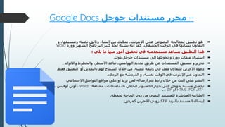 –‫جوجل‬ ‫مستندات‬ ‫محرر‬Google Docs
‫تطبيق‬ ‫هو‬‫وثائق‬ ‫إنشاء‬ ‫من‬ ‫يمكنك‬ ،‫اإلنترنت‬ ‫على‬ ‫النصوص‬ ‫لمعالجة‬‫وتنس‬ ‫نصيه‬،‫يقها‬‫و‬
‫الحقيقي‬ ‫الوقت‬ ‫في‬ ‫بشأنها‬ ‫التعاون‬.‫وور‬ ‫الشهير‬ ‫البرنامج‬ ‫كبير‬ ‫لحد‬ ‫يشبه‬ ‫أنه‬ ‫كما‬‫د‬Word
‫يلي‬ ‫ما‬ ‫منها‬ ‫أمور‬ ‫تحقيق‬ ‫في‬ ‫مستخدميه‬ ‫يساعد‬ ‫التطبيق‬ ‫هذا‬:
‫ملفات‬ ‫استيراد‬‫وورد‬‫دوك‬ ‫جوجل‬ ‫مستندات‬ ‫إلى‬ ‫تحويلها‬ ‫و‬.
‫واأللوان‬ ‫والخطوط‬ ،‫األسطر‬ ‫تباعد‬ ،‫الهوامش‬ ‫تحديد‬ ‫طريق‬ ‫عن‬ ‫المستندات‬ ‫تنسيق‬ ‫و‬ ‫تحرير‬…
‫أو‬ ‫بالتعديل‬ ‫لهم‬ ‫السماح‬ ‫خالل‬ ‫من‬ ،‫معينة‬ ‫وثيقة‬ ‫في‬ ‫معك‬ ‫للتعاون‬ ‫اآلخرين‬ ‫دعوة‬‫التعليق‬‫فقط‬.
‫الزمالء‬ ‫مع‬ ‫الدردشة‬ ‫و‬ ،‫نفسه‬ ‫الوقت‬ ‫في‬ ‫اإلنترنت‬ ‫عبر‬ ‫التعاون‬.
‫االجتماعي‬ ‫التواصل‬ ‫مواقع‬ ‫على‬ ‫او‬ ‫تريد‬ ‫لمن‬ ‫ارساله‬ ‫يتم‬ ‫رابط‬ ‫خالل‬ ‫من‬ ‫النت‬ ‫على‬ ‫النشر‬
‫مختلفة‬ ‫بامتدادات‬ ‫بك‬ ‫الخاص‬ ‫الكمبيوتر‬ ‫جهاز‬ ‫على‬ ‫جوجل‬ ‫مستند‬ ‫تحميل‬:Word، ‫أوفيس‬ ‫أوبن‬ ،
RTF،PDF،HTML‫أو‬ZIP….
‫لحفظه‬ ‫الحاجة‬ ‫دون‬ ‫من‬ ‫النصي‬ ‫للمستند‬ ‫المباشرة‬ ‫الطباعة‬.
‫لآلخرين‬ ‫اإللكتروني‬ ‫بالبريد‬ ‫المستند‬ ‫إرسال‬‫كمرفق‬.
 