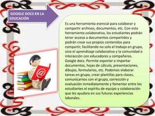 GOOGLE DOCS EN LA
EDUCACIÓN
Es una herramienta esencial para colaborar y
compartir archivos, documentos, etc. Con esta
herramienta colaborativa, los estudiantes podrán
tener acceso a documentos compartidos y
podrán crear sus propios contenidos para
compartir, facilitando no solo el trabajo en grupo,
sino el aprendizaje colaborativo y la comunidad e
interacción con educadores y compañeros.
Google docs. Permite exportar e importar
documentos, hojas de cálculo, presentaciones,
dibujos, formularios, etc. Podemos elaborar
tareas en grupo, crear plantillas para clases,
comunicarnos con el grupo, corrección y
evaluación inmediatamente y fomentar entre los
estudiantes el espíritu de equipo y colaboración
que les ayudara en sus futuras experiencias
laborales.
 