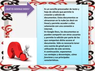 ¿QUÉ ES GOOGLE DOCS? Es un sencillo procesador de texto y
hoja de cálculo que permite la
creación y edición de
documentos. Estos documentos se
almacenan en la nube (es decir en
línea) y permite acceder a ellos
solamente con una conexión a
internet.
En Google Docs, los documentos se
pueden compartir con otros usuarios
y permite la edición por parte de los
que comparten dicho acceso al
documento. Sólo es necesario tener
una cuenta de gmail para la
utilización de este servicio.
A continuación, exponemos
sus ventajas y desventajas, cómo
funciona y sus principales
características.
 