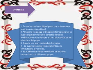 5 Ventajas :
1. Es una herramienta digital gratis que solo requiere
tener una cuenta en Gmail.
2. Almacena y organiza el trabajo de forma segura y se
puede organizar mediante carpetas de fáciles
modificaciones que siempre están a disposición de los
miembros del grupo.
3. Soporta una gran cantidad de formatos.
4. . Se puede descargar los documentos a la
computadora o viceversa.
5. Se puede crear varias colecciones de archivos
compartidos con diferentes grupos.
 