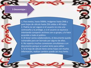 5 Desventajas :
1. Para textos, hasta 500Kb; imágenes hasta 2Mb y
para hojas de cálculo hasta 256 celdas o 40 hojas.
2. Podría no ser seguro si el usuario no crea una
contraseña y la protege, o si el usuario se equivoca
intentando compartir archivos con su grupo, y lo hace
accesible a todo el público.
3. Al tener varios colaboradores, el documento queda
vulnerable para ser borrado por alguno de ellos.
4. No soporta muchas conexiones simultáneas a un
documento porque se vuelve lento para editar.
5. Si la hoja de cálculo tiene varias hojas con mucha
información, realizar cambios puede ser muy lento.
 