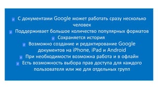 С документами Google может работать сразу несколько
человек
Поддерживает большое количество популярных форматов
Сохраняется история
Возможно создание и редактирование Google
документов на iPhone, iPad и Android
При необходимости возможна работа и в офлайн
Есть возможность выбора прав доступа для каждого
пользователя или же для отдельных групп
 
