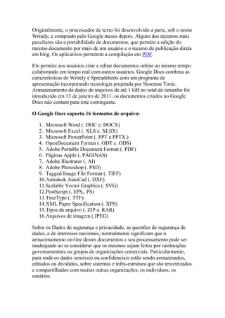 Originalmente, o processador de texto foi desenvolvido a parte, sob o nome
Writely, e comprado pelo Google meses depois. Alguns dos recursos mais
peculiares são a portabilidade de documentos, que permite a edição do
mesmo documento por mais de um usuário e o recurso de publicação direta
em blog. Os aplicativos permitem a compilação em PDF.
Ele permite aos usuários criar e editar documentos online ao mesmo tempo
colaborando em tempo real com outros usuários. Google Docs combina as
características de Writely e Spreadsheets com um programa de
apresentação incorporando tecnologia projetada por Sistemas Tonic.
Armazenamento de dados de arquivos de até 1 GB no total de tamanho foi
introduzido em 13 de janeiro de 2011, os documentos criados no Google
Docs não contam para este contingente.
O Google Docs suporta 16 formatos de arquivo:
1. Microsoft Word (. DOC e. DOCX)
2. Microsoft Excel (. XLS e. XLSX)
3. Microsoft PowerPoint (. PPT e PPTX.)
4. OpenDocument Format (. ODT e. ODS)
5. Adobe Portable Document Format (. PDF)
6. Páginas Apple (. PÁGINAS)
7. Adobe Illustrator (. AI)
8. Adobe Photoshop (. PSD)
9. Tagged Image File Format (. TIFF)
10.Autodesk AutoCad (. DXF)
11.Scalable Vector Graphics (. SVG)
12.PostScript (. EPS,. PS)
13.TrueType (. TTF).
14.XML Paper Specification (. XPS)
15.Tipos de arquivo (. ZIP e. RAR)
16.Arquivos de imagem (.JPEG)
Sobre os Dados de segurança e privacidade, as questões de segurança de
dados, e de interesses nacionais, normalmente significam que o
armazenamento on-line destes documentos e seu processamento pode ser
inadequado ao se considerar que os mesmos sejam feitos por instituições
governamentais ou grupos de organizações comerciais. Particularmente,
para onde os dados sensíveis ou confidenciais estão sendo armazenados,
editados ou divididos, sobre sistemas e infra-estrutura que são terceirizados
e compartilhados com muitas outras organizações, os indivíduos, os
usuários.
 