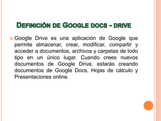  Google Drive es una aplicación de Google que
permite almacenar, crear, modificar, compartir y
acceder a documentos, archivos y carpetas de todo
tipo en un único lugar. Cuando crees nuevos
documentos de Google Drive, estarás creando
documentos de Google Docs, Hojas de cálculo y
Presentaciones online.
 