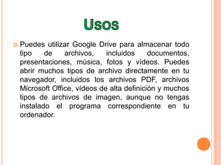  Puedes utilizar Google Drive para almacenar todo
tipo de archivos, incluidos documentos,
presentaciones, música, fotos y vídeos. Puedes
abrir muchos tipos de archivo directamente en tu
navegador, incluidos los archivos PDF, archivos
Microsoft Office, vídeos de alta definición y muchos
tipos de archivos de imagen, aunque no tengas
instalado el programa correspondiente en tu
ordenador.
 
