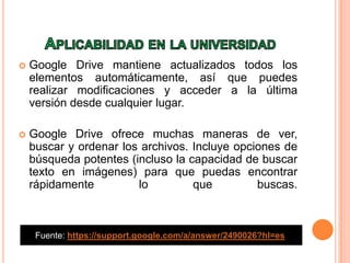  Google Drive mantiene actualizados todos los
elementos automáticamente, así que puedes
realizar modificaciones y acceder a la última
versión desde cualquier lugar.
 Google Drive ofrece muchas maneras de ver,
buscar y ordenar los archivos. Incluye opciones de
búsqueda potentes (incluso la capacidad de buscar
texto en imágenes) para que puedas encontrar
rápidamente lo que buscas.
Fuente: https://support.google.com/a/answer/2490026?hl=es
 