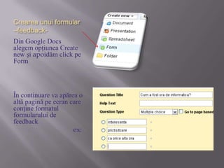 Creareaunuiformular –feedback-Din Google Docs alegem opţiunea Create new şiapoidăm click pe FormÎn continuare va apărea o altă pagină pe ecran care conţine formatul formularului de feedback                                  ex: