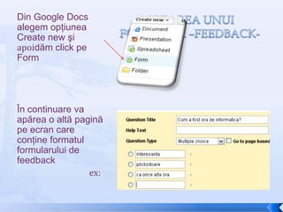 Creareaunuiformular –feedback-Din Google Docs alegem opţiunea Create new şiapoidăm click pe FormÎn continuare va apărea o altă pagină pe ecran care conţine formatul formularului de feedback                                   ex: