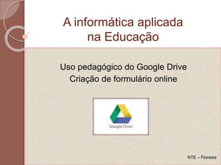 Uso pedagógico do Google Drive
Criação de formulário online
A informática aplicada
na Educação
NTE – Floresta
 