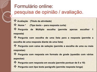 Formulário online:
pesquisa de opinião / avaliação.
 Avaliação (Título da atividade)
 Nome * (Tipo texto – para resposta curta)
 Pergunta de Múltipla escolha (permite apenas escolher 1
resposta)
 Pergunta com escolha de uma lista para a resposta (permite a
escolha de uma resposta diante de uma lista)
 Pergunta com caixa de seleção (permite a escolha de uma ou mais
respostas)
 Pergunta com resposta em formato de grade (questão com vários
aspectos)
 Pergunta com resposta em escala (permite pontuar de 0 a 10)
 Pergunta com tipo texto parágrafo (permite resposta longa)
 