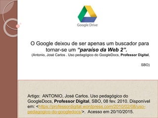 Artigo: ANTONIO, José Carlos. Uso pedagógico do
GoogleDocs, Professor Digital, SBO, 08 fev. 2010. Disponível
em: <https://professordigital.wordpress.com/2010/02/08/uso-
pedagogico-do-googledocs/>. Acesso em 20/10/2015.
O Google deixou de ser apenas um buscador para
tornar-se um “paraíso da Web 2”.
(Antonio, José Carlos . Uso pedagógico do GoogleDocs, Professor Digital,
SBO)
 