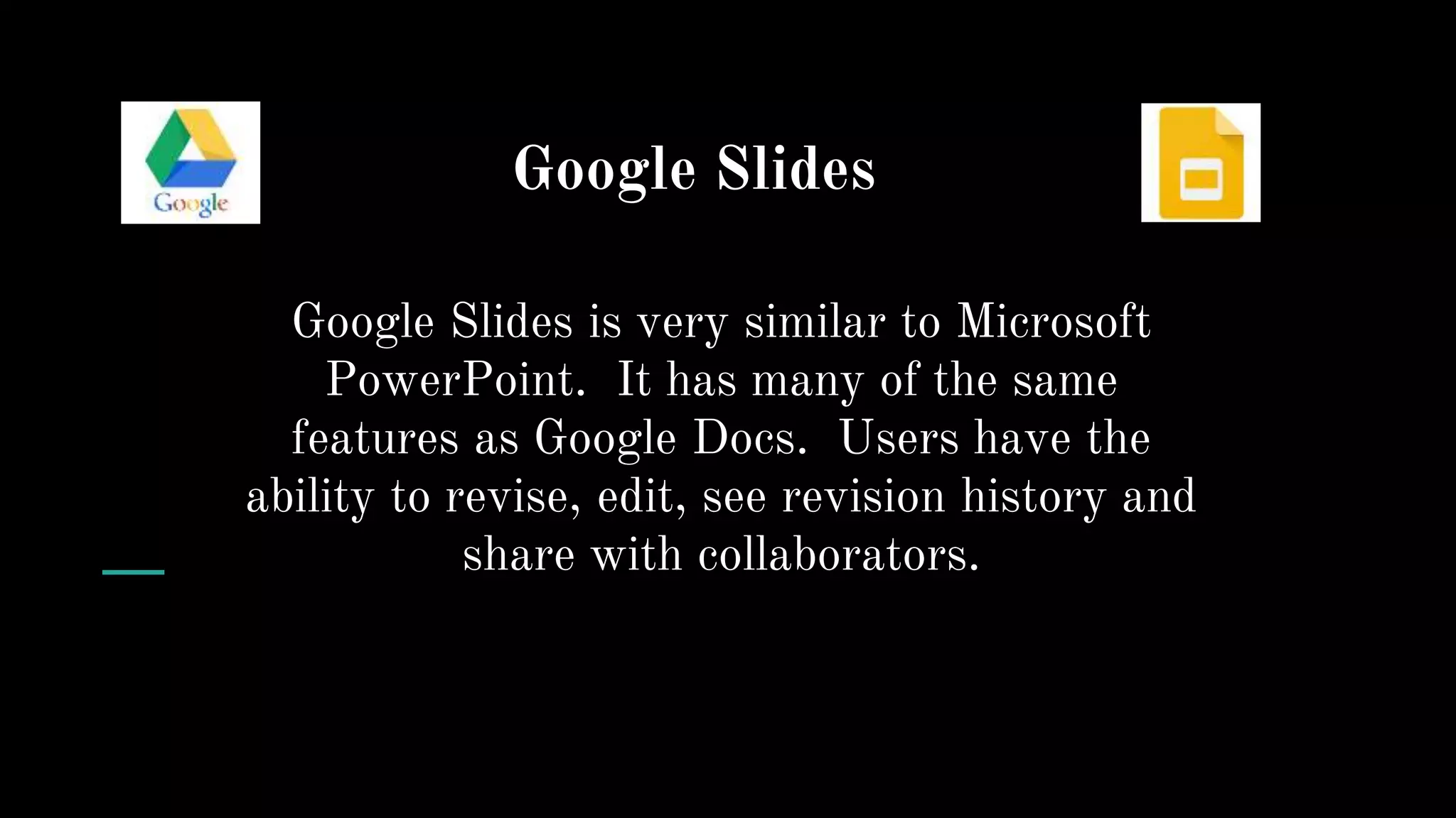 Google Slides
Google Slides is very similar to Microsoft
PowerPoint. It has many of the same
features as Google Docs. Users have the
ability to revise, edit, see revision history and
share with collaborators.
 