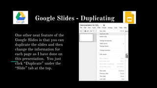 Google Slides - Duplicating
One other neat feature of the
Google Slides is that you can
duplicate the slides and then
change the information for
each page as I have done on
this presentation. You just
click “Duplicate” under the
“Slide” tab at the top.
 