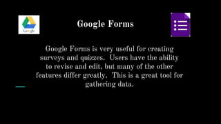 Google Forms
Google Forms is very useful for creating
surveys and quizzes. Users have the ability
to revise and edit, but many of the other
features differ greatly. This is a great tool for
gathering data.
 