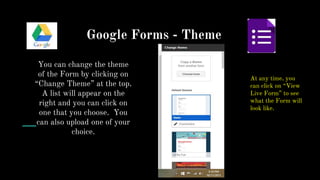 Google Forms - Theme
You can change the theme
of the Form by clicking on
“Change Theme” at the top.
A list will appear on the
right and you can click on
one that you choose. You
can also upload one of your
choice.
At any time, you
can click on “View
Live Form” to see
what the Form will
look like.
 
