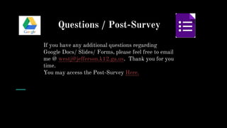 Questions / Post-Survey
If you have any additional questions regarding
Google Docs/ Slides/ Forms, please feel free to email
me @ westj@jefferson.k12.ga.us. Thank you for you
time.
You may access the Post-Survey Here.
You
 