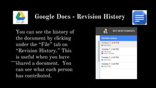 Google Docs - Revision History
You can see the history of
the document by clicking
under the “File” tab on
“Revision History.” This
is useful when you have
shared a document. You
can see what each person
has contributed.
 