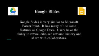 Google Slides
Google Slides is very similar to Microsoft
PowerPoint. It has many of the same
features as Google Docs. Users have the
ability to revise, edit, see revision history and
share with collaborators.
 